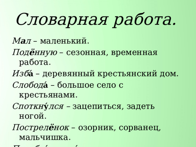 Словарная работа. М а л – маленький. Под ё нную – сезонная, временная работа. Изб а́  – деревянный крестьянский дом. Слобод а́  – большое село с крестьянами. Споткн у́ лся – зацепиться, задеть ногой. Пострел ё нок – озорник, сорванец, мальчишка.  Подобр а́ л пол ы́  – поднять одежду. Беж а́ ть во весь дух – бежать очень быстро. 