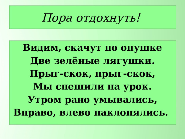 Пора отдохнуть! Видим, скачут по опушке Две зелёные лягушки. Прыг-скок, прыг-скок, Мы спешили на урок. Утром рано умывались, Вправо, влево наклонялись. 