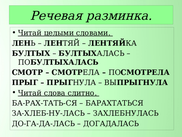Речевая разминка. Читай целыми словами. ЛЕН Ь – ЛЕН ТЯЙ – ЛЕНТЯЙ КА БУЛТЫХ – БУЛТЫХ АЛАСЬ – ПО БУЛТЫХАЛАСЬ СМОТР – СМОТР ЕЛА – ПО СМОТРЕЛА ПРЫГ – ПРЫГ НУЛА – ВЫ ПРЫГНУЛА Читай слова слитно. БА-РАХ-ТАТЬ-СЯ – БАРАХТАТЬСЯ ЗА-ХЛЕБ-НУ-ЛАСЬ – ЗАХЛЕБНУЛАСЬ ДО-ГА-ДА-ЛАСЬ – ДОГАДАЛАСЬ 