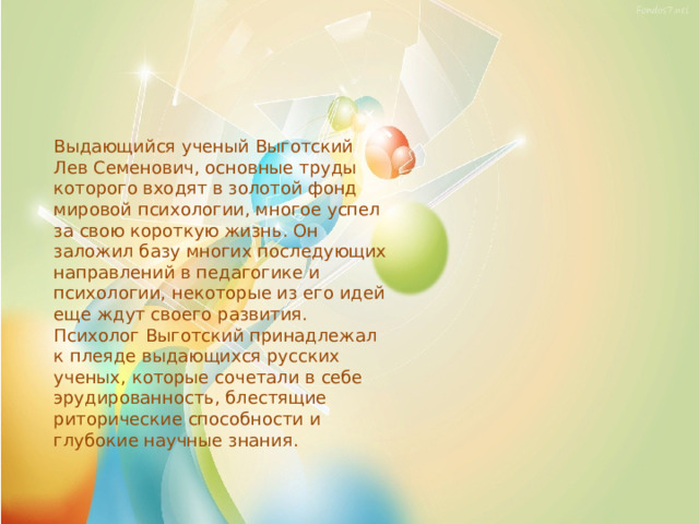 Выдающийся ученый Выготский Лев Семенович, основные труды которого входят в золотой фонд мировой психологии, многое успел за свою короткую жизнь. Он заложил базу многих последующих направлений в педагогике и психологии, некоторые из его идей еще ждут своего развития. Психолог Выготский принадлежал к плеяде выдающихся русских ученых, которые сочетали в себе эрудированность, блестящие риторические способности и глубокие научные знания. 