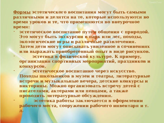 Формы эстетического воспитания могут быть самыми различными и делятся на те, которые используются во время уроков и те, что применяются во внеурочное время: эстетическое воспитание путем общения с природой. Это могут быть экскурсии в парк или лес, походы, экологические игры и различные развлечения. Затем дети могут описывать увиденное в сочинениях или выражать приобретенный опыт в виде рисунков.  эстетика в физической культуре. К примеру, организация спортивных мероприятий, праздников и конкурсов.  эстетическое воспитание через искусство. Походы школьников в музеи и театры, литературные встречи и музыкальные вечера, детские конкурсы и викторины. Можно организовать встречу детей с писателями, актерами или певцами, а также проводить литературные обсуждения.  эстетика работы заключается в оформлении рабочего места, сооружении рабочего инвентаря и т. д. 