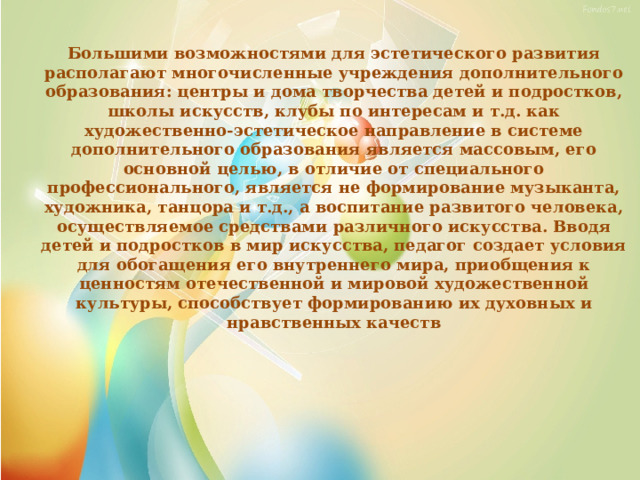 Большими возможностями для эстетического развития располагают многочисленные учреждения дополнительного образования: центры и дома творчества детей и подростков, школы искусств, клубы по интересам и т.д. как художественно-эстетическое направление в системе дополнительного образования является массовым, его основной целью, в отличие от специального профессионального, является не формирование музыканта, художника, танцора и т.д., а воспитание развитого человека, осуществляемое средствами различного искусства. Вводя детей и подростков в мир искусства, педагог создает условия для обогащения его внутреннего мира, приобщения к ценностям отечественной и мировой художественной культуры, способствует формированию их духовных и нравственных качеств 