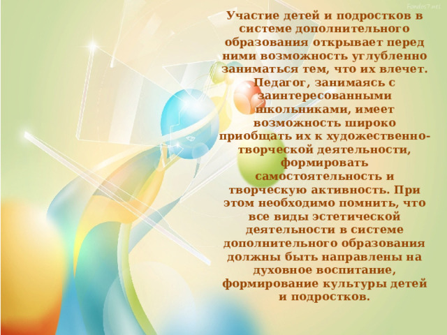 Участие детей и подростков в системе дополнительного образования открывает перед ними возможность углубленно заниматься тем, что их влечет. Педагог, занимаясь с заинтересованными школьниками, имеет возможность широко приобщать их к художественно-творческой деятельности, формировать самостоятельность и творческую активность. При этом необходимо помнить, что все виды эстетической деятельности в системе дополнительного образования должны быть направлены на духовное воспитание, формирование культуры детей и подростков. 