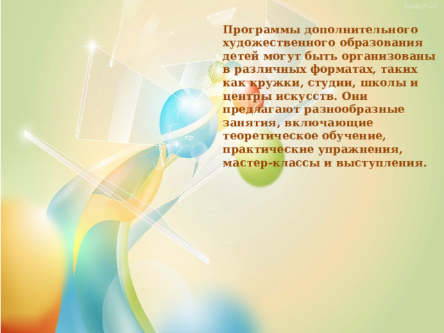 Программы дополнительного художественного образования детей могут быть организованы в различных форматах, таких как кружки, студии, школы и центры искусств. Они предлагают разнообразные занятия, включающие теоретическое обучение, практические упражнения, мастер-классы и выступления. 