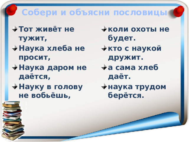 Собери и объясни пословицы Тот живёт не тужит, Наука хлеба не просит, Наука даром не даётся, Науку в голову не вобьёшь, коли охоты не будет. кто с наукой дружит. а сама хлеб даёт. наука трудом берётся.  