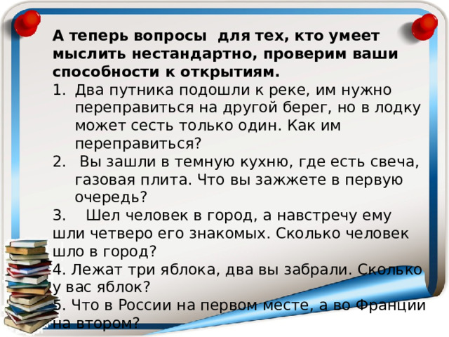 А теперь вопросы  для тех, кто умеет мыслить нестандартно, проверим ваши способности к открытиям. Два путника подошли к реке, им нужно переправиться на другой берег, но в лодку может сесть только один. Как им переправиться?  Вы зашли в темную кухню, где есть свеча, газовая плита. Что вы зажжете в первую очередь? 3. Шел человек в город, а навстречу ему шли четверо его знакомых. Сколько человек шло в город? 4. Лежат три яблока, два вы забрали. Сколько у вас яблок? 5. Что в России на первом месте, а во Франции на втором? 