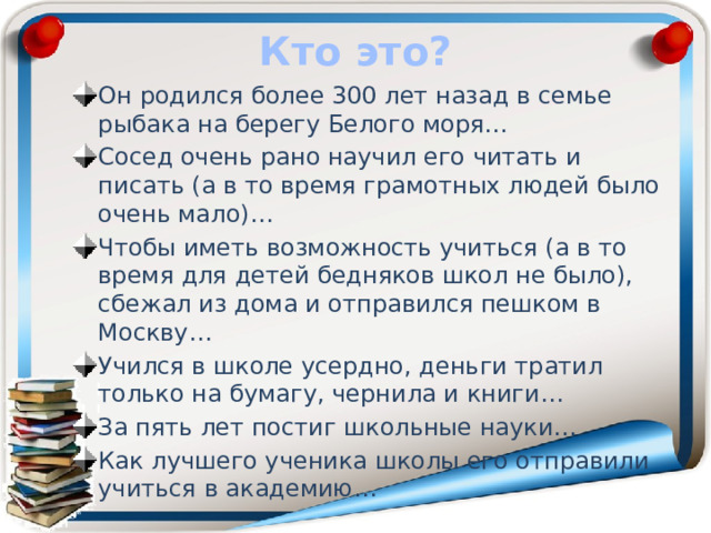 Кто это? Он родился более 300 лет назад в семье рыбака на берегу Белого моря… Сосед очень рано научил его читать и писать (а в то время грамотных людей было очень мало)… Чтобы иметь возможность учиться (а в то время для детей бедняков школ не было), сбежал из дома и отправился пешком в Москву… Учился в школе усердно, деньги тратил только на бумагу, чернила и книги… За пять лет постиг школьные науки… Как лучшего ученика школы его отправили учиться в академию… 