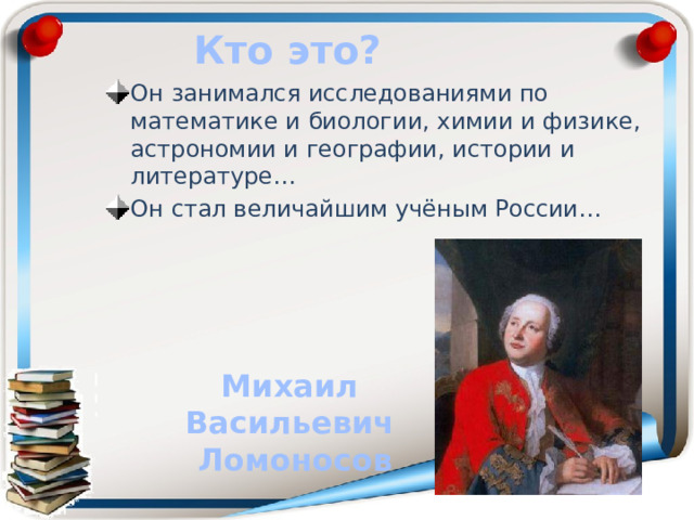 Кто это? Он занимался исследованиями по математике и биологии, химии и физике, астрономии и географии, истории и литературе… Он стал величайшим учёным России… Михаил Васильевич Ломоносов 