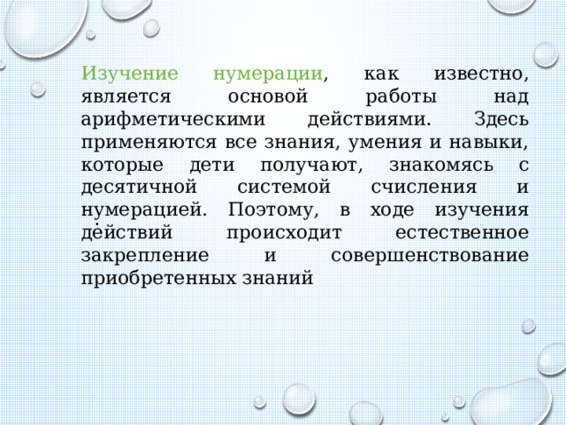 Изучение нумерации , как известно, является основой работы над арифметическими действиями. Здесь применяются все знания, умения и навыки, которые дети получают, знакомясь с десятичной системой счисления и нумерацией. Поэтому, в ходе изучения действий происходит естественное закрепление и совершенствование приобретенных знаний .  