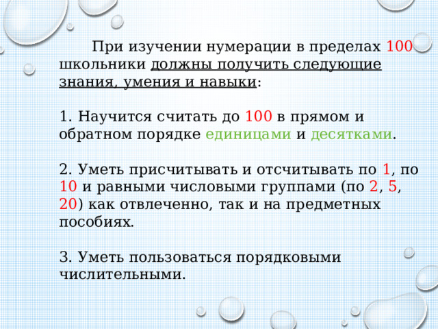  При изучении нумерации в пределах 100 школьники должны получить следующие знания, умения и навыки :   1. Научится считать до 100 в прямом и обратном порядке единицами и десятками .   2. Уметь присчитывать и отсчитывать по 1 , по 10 и равными числовыми группами (по 2 , 5 , 20 ) как отвлеченно, так и на предметных пособиях.   3. Уметь пользоваться порядковыми числительными.    