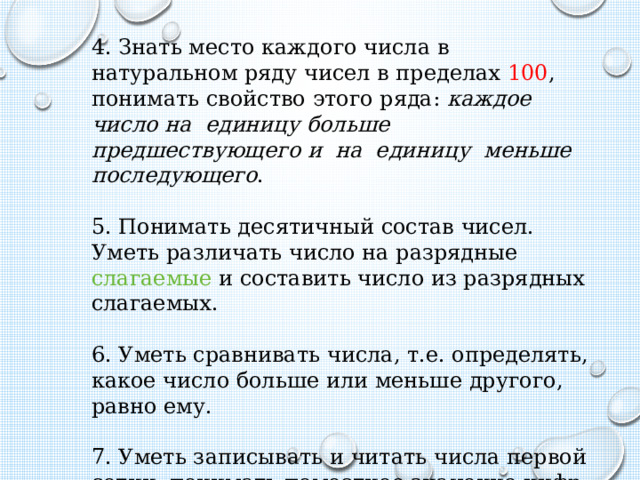 4. Знать место каждого числа в натуральном ряду чисел в пределах 100 , понимать свойство этого ряда: каждое число на единицу больше предшествующего и на единицу меньше последующего .   5. Понимать десятичный состав чисел. Уметь различать число на разрядные слагаемые и составить число из разрядных слагаемых.   6. Уметь сравнивать числа, т.е. определять, какое число больше или меньше другого, равно ему.   7. Уметь записывать и читать числа первой сотни, понимать поместное значение цифр в числе. 