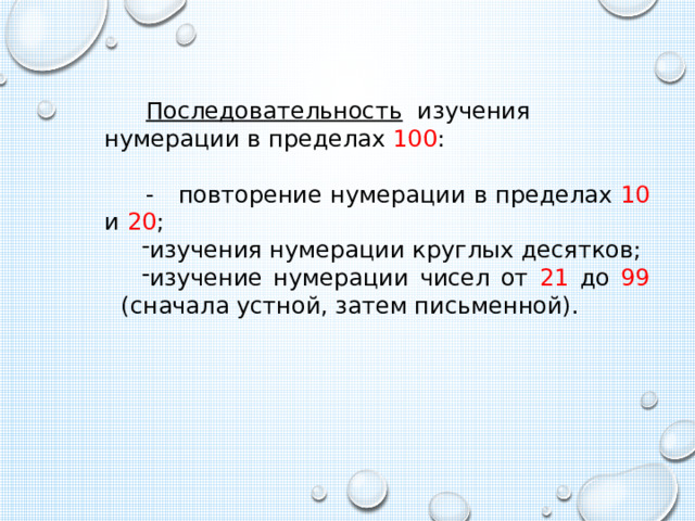 Последовательность изучения нумерации в пределах 100 : - повторение нумерации в пределах 10 и 20 ; изучения нумерации круглых десятков; изучение нумерации чисел от 21 до 99 (сначала устной, затем письменной). 