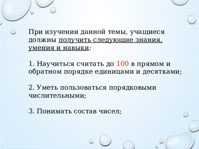 При изучении данной темы, учащиеся должны получить следующие знания, умения и навыки : 1. Научиться считать до 100 в прямом и обратном порядке единицами и десятками; 2. Уметь пользоваться порядковыми числительными; 3. Понимать состав чисел; 