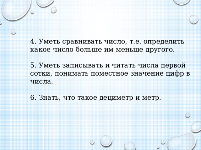 4. Уметь сравнивать число, т.е. определить какое число больше им меньше другого. 5. Уметь записывать и читать числа первой сотки, понимать поместное значение цифр в числа. 6. Знать, что такое дециметр и метр. 