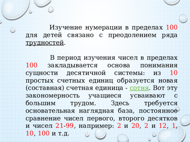  Изучение нумерации в пределах 100 для детей связано с преодолением ряда трудностей .  В период изучения чисел в пределах 100 закладывается основа понимания сущности десятичной системы: из 10 простых счетных единиц образуется новая (составная) счетная единица - сотня . Вот эту закономерность учащиеся усваивают с большим трудом. Здесь требуется основательная наглядная база, постоянное сравнение чисел первого, второго десятков и чисел 21 - 99 , например: 2 и 20 , 2 и 12 , 1 , 10 , 100 и т.д. 