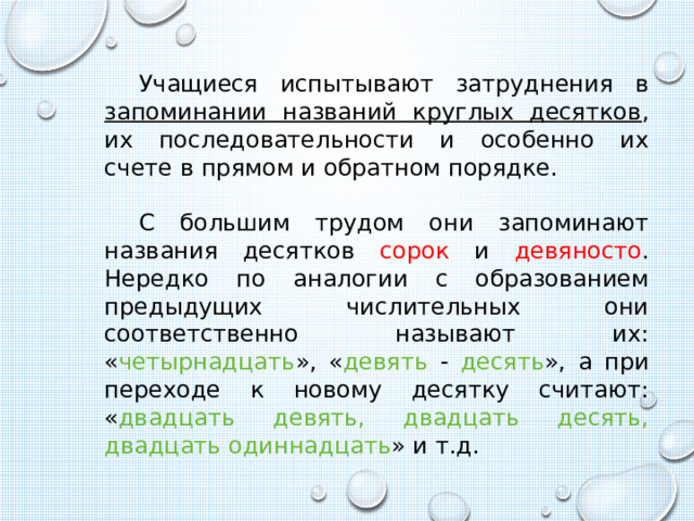 Учащиеся испытывают затруднения в запоминании названий круглых десятков , их последовательности и особенно их счете в прямом и обратном порядке. С большим трудом они запоминают названия десятков сорок и девяносто . Нередко по аналогии с образованием предыдущих числительных они соответственно называют их: « четырнадцать », « девять - десять », а при переходе к новому десятку считают: « двадцать девять, двадцать десять, двадцать одиннадцать » и т.д. 