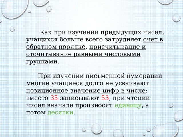  Как при изучении предыдущих чисел, учащихся больше всего затрудняет счет в обратном порядке , присчитывание и отсчитывание равными числовыми группами .  При изучении письменной нумерации многие учащиеся долго не усваивают позиционное значение цифр в числе : вместо 35 записывают 53 , при чтении чисел вначале произносят единицу , а потом десятки . 