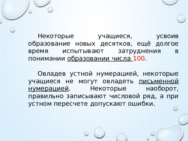 Некоторые учащиеся, усвоив образование новых десятков, ещё долгое время испытывают затруднения в понимании образовании числа 100 . Овладев устной нумерацией, некоторые учащиеся не могут овладеть письменной нумерацией . Некоторые наоборот, правильно записывают числовой ряд, а при устном пересчете допускают ошибки. 