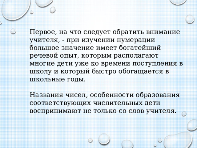 Первое, на что следует обратить внимание учителя, - при изучении нумерации большое значение имеет богатейший речевой опыт, которым располагают многие дети уже ко времени поступления в школу и который быстро обогащается в школьные годы. Названия чисел, особенности образования соответствующих числительных дети воспринимают не только со слов учителя. 
