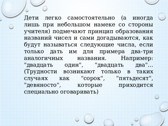Дети легко самостоятельно (а иногда лишь при небольшом намеке со стороны учителя) подмечают принцип образования названий чисел и сами догадываются, как будут называться следующие числа, если только дать им для примера два-три аналогичных названия. Например: 