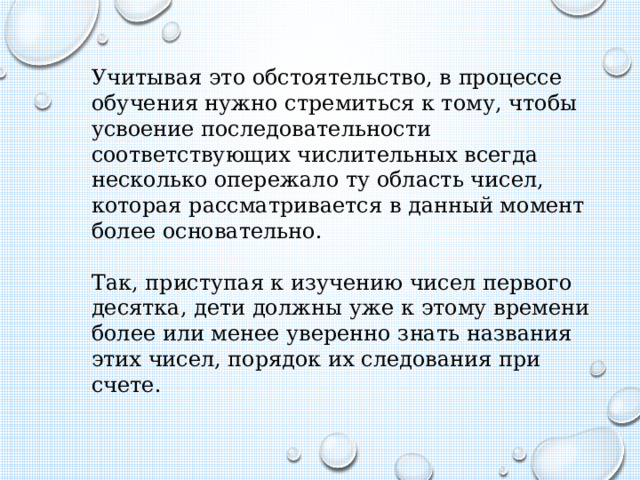 Учитывая это обстоятельство, в процессе обучения нужно стремиться к тому, чтобы усвоение последовательности соответствующих числительных всегда несколько опережало ту область чисел, которая рассматривается в данный момент более основательно. Так, приступая к изучению чисел первого десятка, дети должны уже к этому времени более или менее уверенно знать названия этих чисел, порядок их следования при счете. 