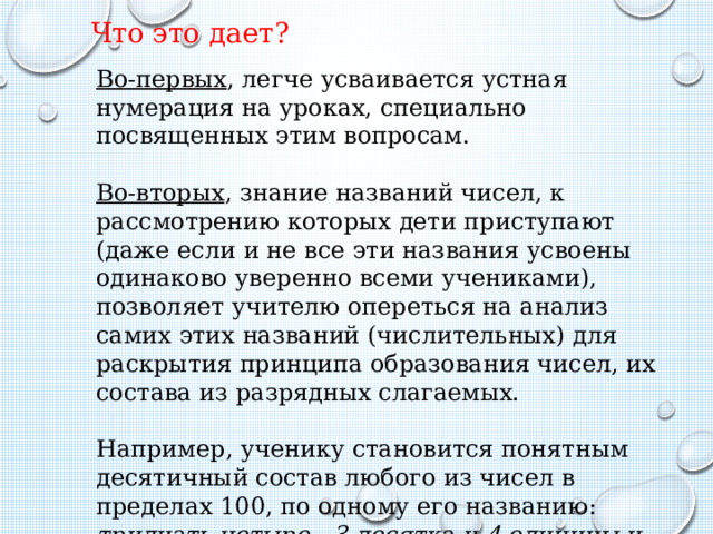 Что это дает? Во-первых , легче усваивается устная нумерация на уроках, специально посвященных этим вопросам. Во-вторых , знание названий чисел, к рассмотрению которых дети приступают (даже если и не все эти названия усвоены одинаково уверенно всеми учениками), позволяет учителю опереться на анализ самих этих названий (числительных) для раскрытия принципа образования чисел, их состава из разрядных слагаемых. Например, ученику становится понятным десятичный состав любого из чисел в пределах 100, по одному его названию: тридцать четыре - 3 десятка и 4 единицы и т.п.  
