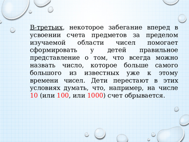 В-третьих , некоторое забегание вперед в усвоении счета предметов за пределом изучаемой области чисел помогает сформировать у детей правильное представление о том, что всегда можно назвать число, которое больше самого большого из известных уже к этому времени чисел. Дети перестают в этих условиях думать, что, например, на числе 10 (или 100 , или 1000 ) счет обрывается. 