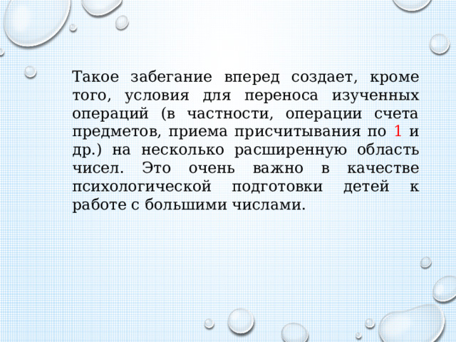 Такое забегание вперед создает, кроме того, условия для переноса изученных операций (в частности, операции счета предметов, приема присчитывания по 1 и др.) на несколько расширенную область чисел. Это очень важно в качестве психологической подготовки детей к работе с большими числами. 