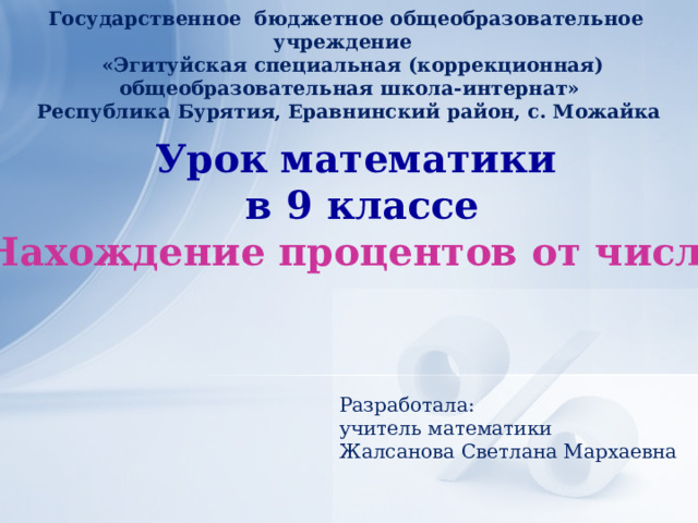 Государственное бюджетное общеобразовательное учреждение  «Эгитуйская специальная (коррекционная) общеобразовательная школа-интернат» Республика Бурятия, Еравнинский район, с. Можайка Урок математики  в 9 классе «Нахождение процентов от числа»    Разработала: учитель математики Жалсанова Светлана Мархаевна   