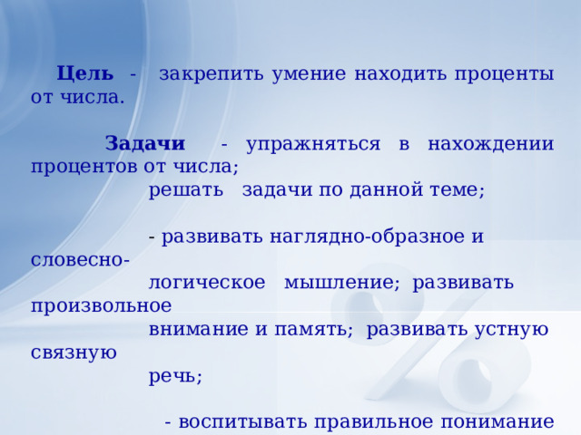  Цель - закрепить умение находить проценты от числа.  Задачи - упражняться в нахождении процентов от числа;  решать задачи по данной теме;  - развивать наглядно-образное и словесно-  логическое мышление; развивать произвольное  внимание и память; развивать устную связную  речь;  - воспитывать правильное понимание семьи,  показать важность материального благополучия,  учить дорожить своими отношениями;  осуществлять взаимосвязь с уроками СБО.      