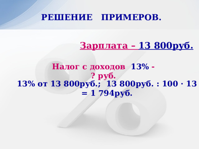 РЕШЕНИЕ ПРИМЕРОВ.   Зарплата – 13 800руб. Налог с доходов 13% - ? руб. 13% от 13 800руб.; 13 800руб. : 100 · 13 = 1 794руб. 