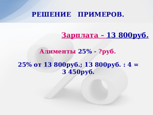 РЕШЕНИЕ ПРИМЕРОВ.   Зарплата – 13 800руб. Алименты 25% - ?руб. 25% от 13 800руб.; 13 800руб. : 4 = 3 450руб. 