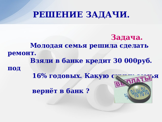 РЕШЕНИЕ ЗАДАЧИ.   Задача.  Молодая семья решила сделать ремонт.  Взяли в банке кредит 30 000руб. под  16% годовых. Какую сумму семья  вернёт в банк ? 