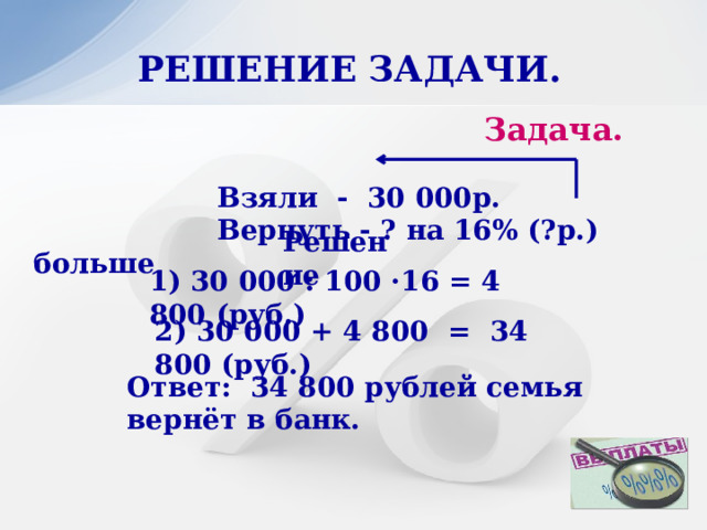 РЕШЕНИЕ ЗАДАЧИ.  Задача.   Взяли - 30 000р.  Вернуть - ? на 16% (?р.) больше Решение 1) 30 000 : 100 ·16 = 4 800 (руб.) 2) 30 000 + 4 800 = 34 800 (руб.) Ответ: 34 800 рублей семья вернёт в банк. 