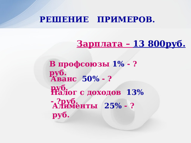 РЕШЕНИЕ ПРИМЕРОВ.   Зарплата – 13 800руб. В профсоюзы 1% - ?руб. Аванс 50% - ?руб. Налог с доходов 13% - ?руб. Алименты  25% - ?руб. 