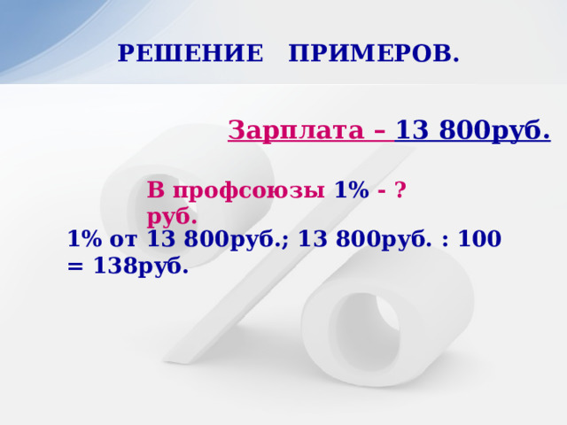 РЕШЕНИЕ ПРИМЕРОВ.   Зарплата – 13 800руб. В профсоюзы 1% - ?руб. 1% от 13 800руб.; 13 800руб. : 100 = 138руб. 