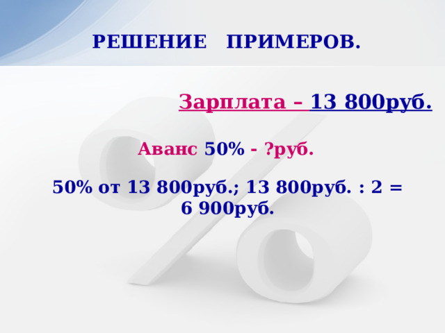 РЕШЕНИЕ ПРИМЕРОВ.   Зарплата – 13 800руб. Аванс 50% - ?руб. 50% от 13 800руб.; 13 800руб. : 2 = 6 900руб. 