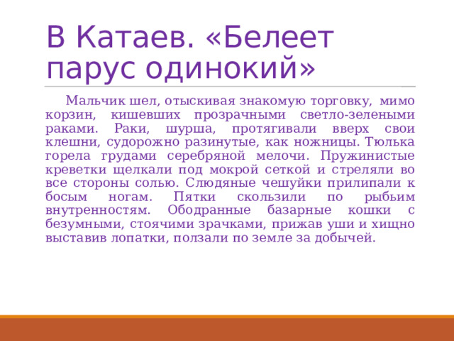 В Катаев. «Белеет парус одинокий»  Мальчик шел, отыскивая знакомую торговку, мимо корзин, кишевших прозрачными светло-зелеными раками. Раки, шурша, протягивали вверх свои клешни, судорожно разинутые, как ножницы. Тюлька горела грудами серебряной мелочи. Пружинистые креветки щелкали под мокрой сеткой и стреляли во все стороны солью. Слюдяные чешуйки прилипали к босым ногам. Пятки скользили по рыбьим внутренностям. Ободранные базарные кошки с безумными, стоячими зрачками, прижав уши и хищно выставив лопатки, ползали по земле за добычей. 
