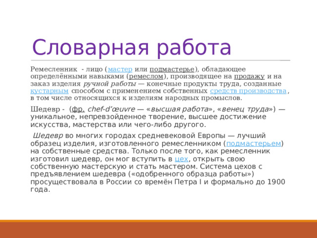 Словарная работа Ремесленник - лицо ( мастер  или  подмастерье ), обладающее определёнными навыками ( ремеслом ), производящее на  продажу  и на заказ изделия  ручной работы  — конечные продукты труда, созданные  кустарным  способом с применением собственных  средств производства , в том числе относящихся к изделиям народных промыслов. Шедевр -  ( фр.   chef-d’œuvre  — « высшая работа », « венец труда ») — уникальное, непревзойденное творение, высшее достижение искусства, мастерства или чего-либо другого.  Шедевр  во многих городах средневековой Европы — лучший образец изделия, изготовленного ремесленником ( подмастерьем ) на собственные средства. Только после того, как ремесленник изготовил шедевр, он мог вступить в  цех , открыть свою собственную мастерскую и стать мастером. Система цехов с предъявлением шедевра («одобренного образца работы») просуществовала в России со времён Петра I и формально до 1900 года. 
