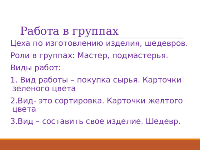 Работа в группах Цеха по изготовлению изделия, шедевров. Роли в группах: Мастер, подмастерья. Виды работ: 1. Вид работы – покупка сырья. Карточки зеленого цвета 2.Вид- это сортировка. Карточки желтого цвета 3.Вид – составить свое изделие. Шедевр. 