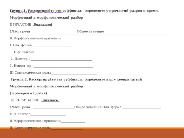  2 задание. Сортировка сырья. Желтая карточка .   Группа 1. Рассортируйте эти суффиксы, определите у причастий разряд и время. Морфемный и морфологический разбор ПРИЧАСТИЕ Видевший  I.Часть речи ____________________________ Общее значение II.Морфологические признаки: 1.Нач. форма __________________________  Н.ф. глагола  2. Пост.пр.: ________________________________________ 3. Непост. пр.:_______________________________________ III.Синтаксическая роль:______________________________   Группа 2. Рассортируйте эти суффиксы, определите вид у деепричастий Морфемный и морфологический разбор ( проверка на доске).   ДЕЕПРИЧАСТИЕ Ласкаясь I.Часть речи ___________________________Общее значение Нач. форма _________________________ Н.ф. глагола_______________________ II.Морфологические признаки:________________ III.Синтаксическая роль:_____________________ __ 