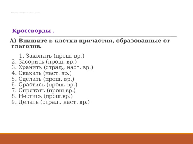      Группа 3. Расскажите, какие разряды причастий вы знаете, как образуются настоящее время, сколько н. пишется?      Кроссворды .  А) Впишите в клетки причастия, образованные от глаголов.  1. Закопать (прош. вр.)  2. Засорить (прош. вр.)  3. Хранить (страд., наст. вр.)  4. Скакать (наст. вр.)  5. Сделать (прош. вр.)  6. Срастись (прош. вр.)   7. Спрятать (прош.вр.)   8. Нестись (прош.вр.)  9. Делать (страд., наст. вр.) 