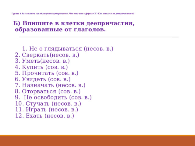   Группа 4. Расскажите, как образуются деепричастия. Что означает суффикс СЯ? Как пишутся не деепричастиями?   Б) Впишите в клетки деепричастия, образованные от глаголов.    1. Не о глядываться (несов. в.)  2. Сверкать(несов. в.)  3. Уметь(несов. в.)   4. Купить (сов. в.)  5. Прочитать (сов. в.)  6. Увидеть (сов. в.)  7. Назначать (несов. в.)  8. Оторваться (сов. в.)  9. Не освободить (сов. в.)  10. Стучать (несов. в.)  11. Играть (несов. в.)   12. Ехать (несов. в.) 
