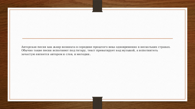 Авторская песня как жанр возникла в середине прошлого века одновременно в нескольких странах. Обычно такие песни исполняют под гитару, текст превалирует над музыкой, а исполнитель зачастую является автором и слов, и мелодии .    