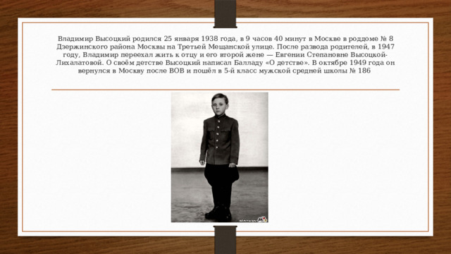 Владимир Высоцкий родился 25 января 1938 года, в 9 часов 40 минут в Москве в роддоме № 8 Дзержинского района Москвы на Третьей Мещанской улице. После развода родителей, в 1947 году, Владимир переехал жить к отцу и его второй жене — Евгении Степановне Высоцкой-Лихалатовой. О своём детстве Высоцкий написал Балладу «О детстве». В октябре 1949 года он вернулся в Москву после ВОВ и пошёл в 5-й класс мужской средней школы № 186 