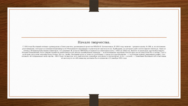 Начало творчества.  С 1953 года Высоцкий посещал драмкружок в Доме учителя, руководимый артистом МХАТа В. Богомоловым. В 1955 году окончил  среднюю школу № 186, и, по настоянию родственников, поступил на механический факультет Московского инженерно-строительного института им. Куйбышева, из которого ушёл после первого семестра. Одна из легенд о Владимире Высоцком повествует, что решение об уходе из МИСИ было принято в новогоднюю ночь с 1955 на 1956 год. Вместе со школьным другом Высоцкого, Игорем Кохановским, было решено провести новогоднюю ночь весьма своеобразным манером — за исполнением чертежей, без которых их не допустили бы к сессии. Где-то во втором часу ночи чертежи были готовы. Но тут, якобы, Высоцкий встал и, взяв со стола банку с тушью (по другой версии — с остатками крепко заваренного кофе), стал поливать её содержимым свой чертёж. «Всё. Буду готовиться, есть ещё полгода, попробую поступить в театральный. А это — не моё…». Заявление Высоцкого об отчислении из института по собственному желанию было подписано 23 декабря 1955 года 