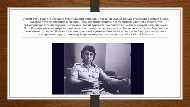 Летом 1969 года у Высоцкого был тяжёлый приступ, и тогда он выжил только благодаря Марине Влади, которая в это время была в Москве. Проходя мимо ванной, она услышала стоны и увидела, что Высоцкий кровоточит горлом. К счастью, врачи привезли Высоцкого в Институт скорой помощи имени Н. В. Склифосовского вовремя, ещё несколько минут задержки — и он бы не выжил. Врачи боролись за его жизнь 18 часов. Выяснилось, что причиной кровотечения явился лопнувший в горле сосуд, но в театральных кругах некоторое время ходили слухи о его другой тяжёлой болезни 