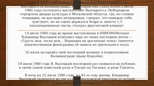 2 июня 1980 года состоялся один из последних концертов Высоцкого (в Калининграде), на котором ему стало плохо.3 июля 1980 года состоялось выступление Высоцкого в Люберецком городском дворце культуры в Московской области, где, по словам очевидцев, он выглядел нездоровым, говорил, что неважно себя чувствует, но на сцене держался бодро и, вместо 1,5 запланированных часов, отыграл двухчасовой концерт.   14 июля 1980 года во время выступления в НИИЭМ(Москва) Владимир Высоцкий исполнил одну из своих последних песен — «Грусть моя, тоска моя… Вариация на цыганские темы» (имеется некачественная фонограмма её записи из зрительного зала).   16 июля он провёл свой последний концерт в подмосковном Калининграде (ныне Королёв).   18 июля 1980 года В. Высоцкий последний раз появился на публике, в своей самой известной роли в Театре на Таганке, в роли Гамлета.   В ночь на 25 июля 1980 года, на 43–м году жизни, Владимир Высоцкий скончался во сне в своей московской квартире от острой сердечной недостаточности. 