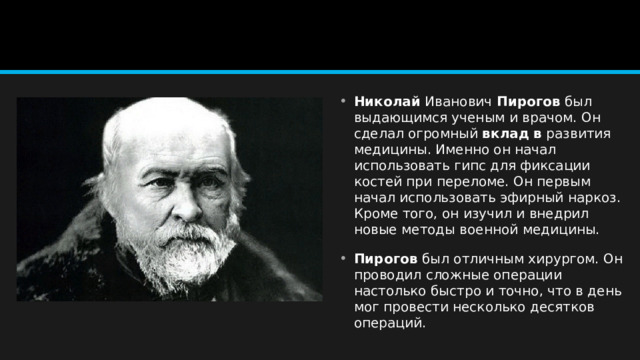 Николай  Иванович  Пирогов  был выдающимся ученым и врачом. Он сделал огромный  вклад   в  развития медицины. Именно он начал использовать гипс для фиксации костей при переломе. Он первым начал использовать эфирный наркоз. Кроме того, он изучил и внедрил новые методы военной медицины.  Пирогов  был отличным хирургом. Он проводил сложные операции настолько быстро и точно, что в день мог провести несколько десятков операций. 