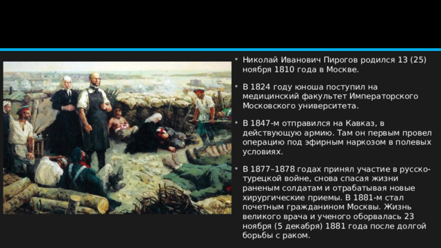 Николай Иванович Пирогов родился 13 (25) ноября 1810 года в Москве. В 1824 году юноша поступил на медицинский факультет Императорского Московского университета. В 1847-м отправился на Кавказ, в действующую армию. Там он первым провел операцию под эфирным наркозом в полевых условиях. В 1877–1878 годах принял участие в русско-турецкой войне, снова спасая жизни раненым солдатам и отрабатывая новые хирургические приемы. В 1881-м стал почетным гражданином Москвы. Жизнь великого врача и ученого оборвалась 23 ноября (5 декабря) 1881 года после долгой борьбы с раком. 